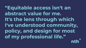 Dark blue banner with turquoise text: "Equitable access isn't an abstract value for me — it's the lens through which I've understood community, policy, and design for most of my professional life."